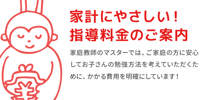 家計にやさしい！指導料金のご案内 家庭教師のマスターでは、ご家庭の方に安心 してお子さんの勉強方法を考えていただくために、かかる費用を明確にしています！